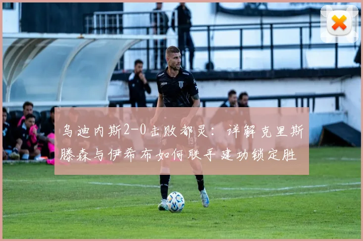 乌迪内斯2-0击败都灵：详解克里斯滕森与伊希布如何联手建功锁定胜局