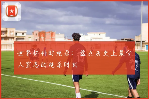 世界杯补时绝杀：盘点历史上最令人窒息的绝杀时刻
