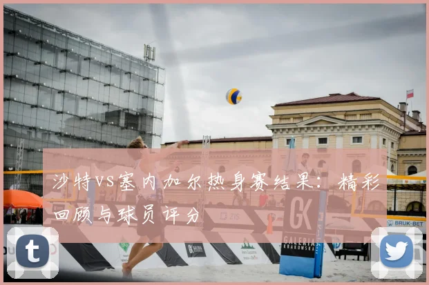 沙特vs塞内加尔热身赛结果：精彩回顾与球员评分