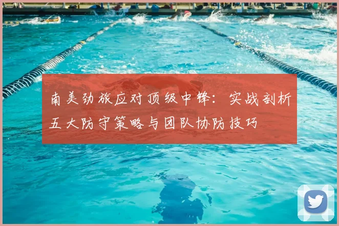 南美劲旅应对顶级中锋：实战剖析五大防守策略与团队协防技巧