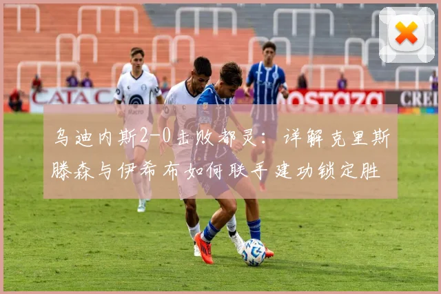 乌迪内斯2-0击败都灵：详解克里斯滕森与伊希布如何联手建功锁定胜局