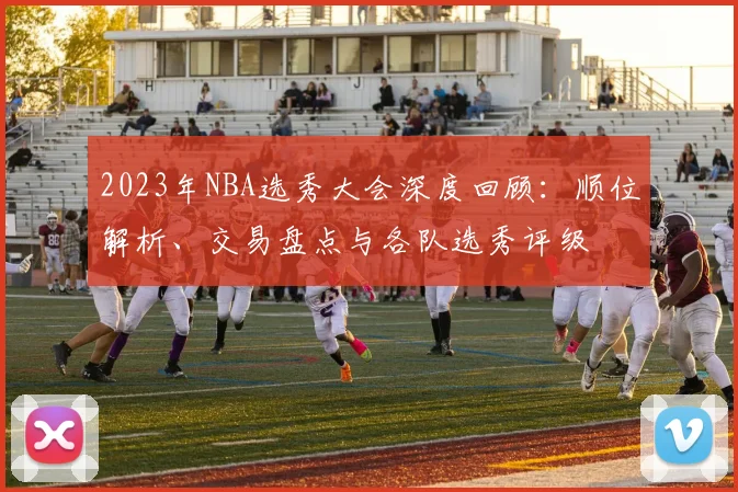 2023年NBA选秀大会深度回顾：顺位解析、交易盘点与各队选秀评级