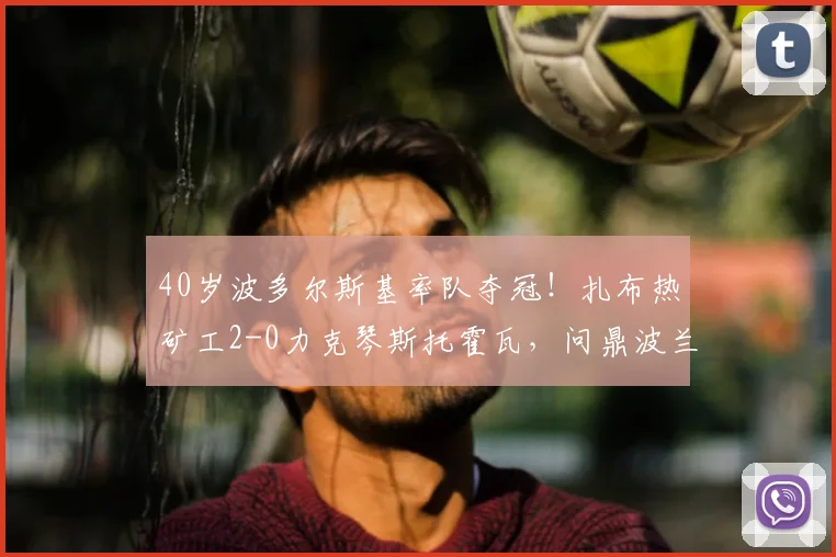 40岁波多尔斯基率队夺冠！扎布热矿工2-0力克琴斯托霍瓦，问鼎波兰杯战报分析