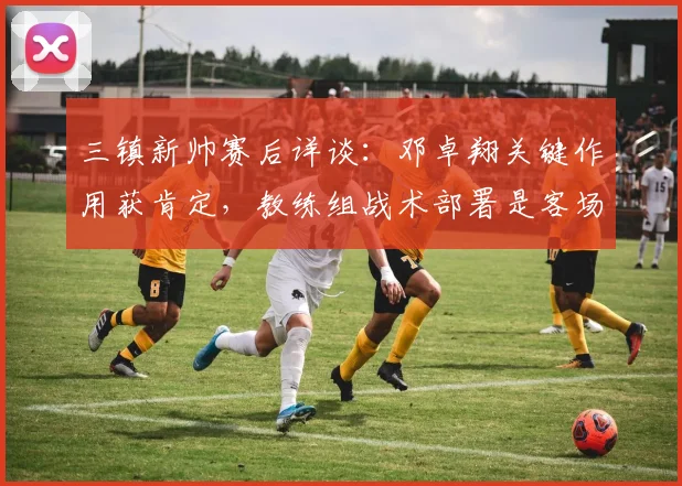 三镇新帅赛后详谈：邓卓翔关键作用获肯定，教练组战术部署是客场战平泰山的关键