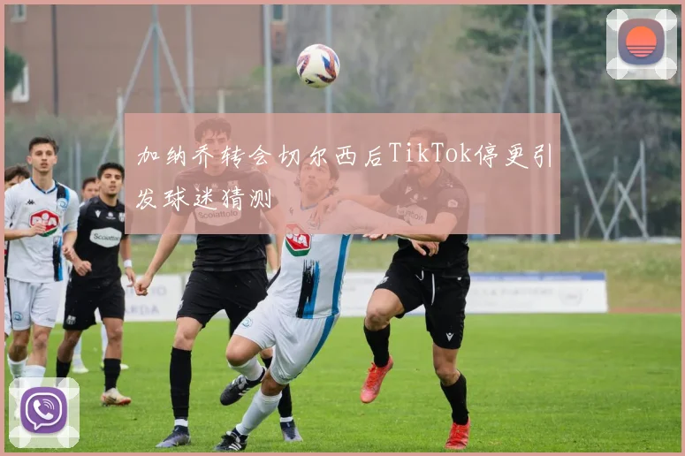 加纳乔转会切尔西后TikTok停更引发球迷猜测