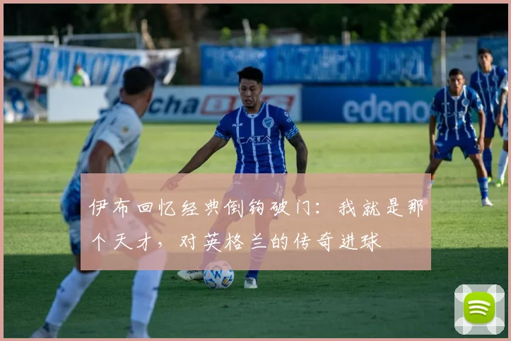 伊布回忆经典倒钩破门：我就是那个天才，对英格兰的传奇进球