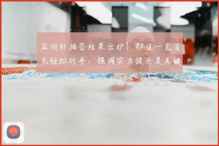 亚洲杯抽签结果出炉！邵佳一直言无轻松对手，强调实力提升是关键