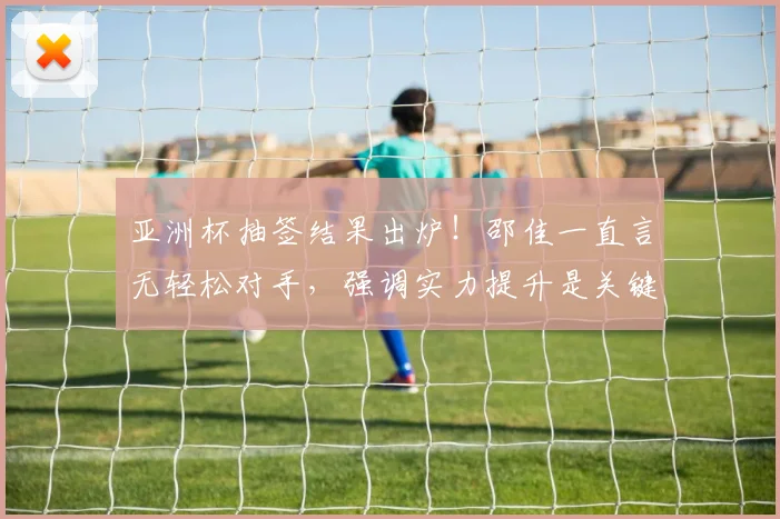 亚洲杯抽签结果出炉！邵佳一直言无轻松对手，强调实力提升是关键