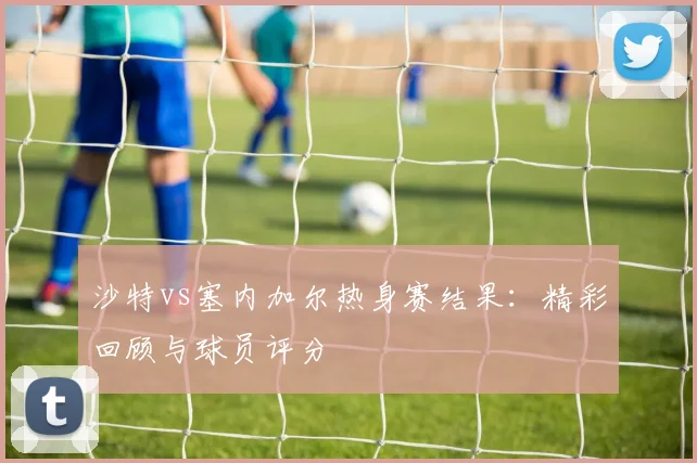 沙特vs塞内加尔热身赛结果：精彩回顾与球员评分