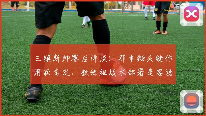 三镇新帅赛后详谈：邓卓翔关键作用获肯定，教练组战术部署是客场战平泰山的关键