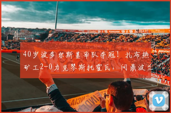 40岁波多尔斯基率队夺冠！扎布热矿工2-0力克琴斯托霍瓦，问鼎波兰杯战报分析