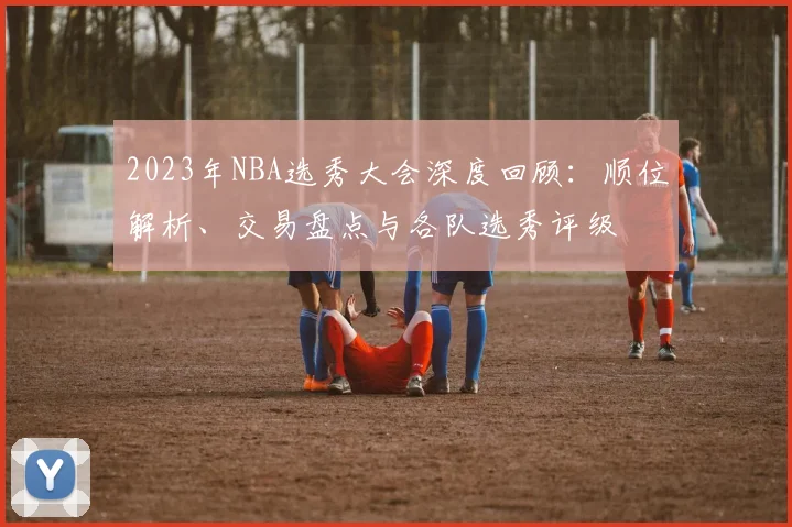 2023年NBA选秀大会深度回顾：顺位解析、交易盘点与各队选秀评级